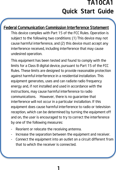                                1    TA10CA1   Quick  Start  Guide  Federal Communication Commission Interference Statement This device complies with Part 15 of the FCC Rules. Operation is subject to the following two conditions: (1) This device may not cause harmful interference, and (2) this device must accept any interference received, including interference that may cause undesired operation. This equipment has been tested and found to comply with the limits for a Class B digital device, pursuant to Part 15 of the FCC Rules. These limits are designed to provide reasonable protection against harmful interference in a residential installation. This equipment generates, uses and can radiate radio frequency energy and, if not installed and used in accordance with the instructions, may cause harmful interference to radio communications.    However, there is no guarantee that interference will not occur in a particular installation. If this equipment does cause harmful interference to radio or television reception, which can be determined by turning the equipment off and on, the user is encouraged to try to correct the interference by one of the following measures: -   Reorient or relocate the receiving antenna. -  Increase the separation between the equipment and receiver. -  Connect the equipment into an outlet on a circuit different from that to which the receiver is connected.    