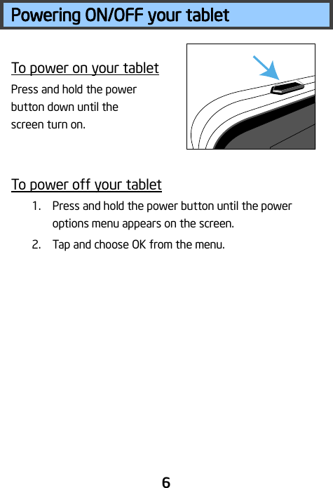                                 6 Powering ON/OFF your tablet  To power on your tablet Press and hold the power button down until the screen turn on.   To power off your tablet 1. Press and hold the power button until the power options menu appears on the screen.   2. Tap and choose OK from the menu.    