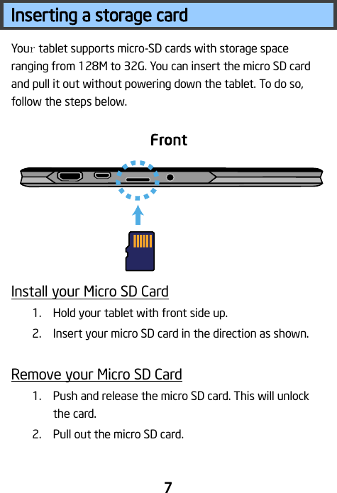                                 7 Inserting a storage card Your tablet supports micro-SD cards with storage space ranging from 128M to 32G. You can insert the micro SD card and pull it out without powering down the tablet. To do so, follow the steps below.       Install your Micro SD Card 1. Hold your tablet with front side up. 2. Insert your micro SD card in the direction as shown.  Remove your Micro SD Card 1. Push and release the micro SD card. This will unlock the card. 2. Pull out the micro SD card.  