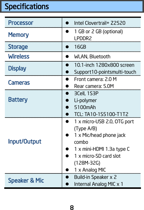                                 8 Specifications Processor  Intel Clovertrail+ Z2520 Memory  1 GB or 2 GB (optional) LPDDR2 Storage  16GB Wireless   WLAN, Bluetooth Display  10.1-inch 1280x800 screen    Support10-pointsmulti-touch Cameras   Front camera: 2.0 M  Rear camera: 5.0M Battery     3Cell, 1S3P    Li-polymer  5100mAh  TCL: TA10-1S5100-T1T2 Input/Output    1 x micro-USB 2.0, OTG port (Type A/B)  1 x Mic/head phone jack combo    1 x mini-HDMI 1.3a type C  1 x micro-SD card slot (128M-32G)  1 x Analog MIC Speaker &amp; Mic    Build-in Speaker x 2  Internal Analog MIC x 1 