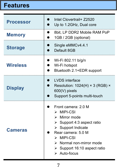 !7!Features Processor &quot; Intel Clovertrail+ Z2520 &quot; Up to 1.2GHz, Dual core Memory &quot; 8bit, LP DDR2 Mobile RAM PoP &quot; 1GB / 2GB (optional) Storage &quot; Single eMMCv4.4.1 &quot; Default 8GB Wireless   &quot; Wi-Fi 802.11 b/g/n &quot; Wi-Fi hotspot &quot; Bluetooth 2.1+EDR support Display &quot; LVDS interface &quot; Resolution: 1024(H) × 3 (RGB) × 600(V) pixels   &quot; Support 5-points multi-touch Cameras   &quot; Front camera: 2.0 M # MIPI-CSI # Mirror mode # Support 4:3 aspect ratio # Support Indicate &quot; Rear camera: 5.0 M # MIPI-CSI # Normal non-mirror mode # Support 16:10 aspect ratio # Auto-focus 