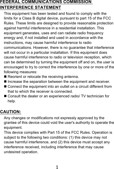 !1! FEDERAL COMMUNICATIONS COMMISSION INTERFERENCE STATEMENT This equipment has been tested and found to comply with the limits for a Class B digital device, pursuant to part 15 of the FCC Rules. These limits are designed to provide reasonable protection against harmful interference in a residential installation. This equipment generates, uses and can radiate radio frequency energy and, if not installed and used in accordance with the instructions, may cause harmful interference to radio communications. However, there is no guarantee that interference will not occur in a particular installation. If this equipment does cause harmful interference to radio or television reception, which can be determined by turning the equipment off and on, the user is encouraged to try to correct the interference by one or more of the following measures: ! Reorient or relocate the receiving antenna. ! Increase the separation between the equipment and receiver. ! Connect the equipment into an outlet on a circuit different from that to which the receiver is connected. ! Consult the dealer or an experienced radio/ TV technician for help.  CAUTION: Any changes or modifications not expressly approved by the grantee of this device could void the user&apos;s authority to operate the equipment. This device complies with Part 15 of the FCC Rules. Operation is subject to the following two conditions: (1) this device may not cause harmful interference, and (2) this device must accept any interference received, including interference that may cause undesired operation.    