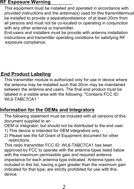 !2! RF Exposure Warning This equipment must be installed and operated in accordance withprovided instructions and the antenna(s) used for this transmittermustbe installed to provide a separationdistance  of at least 20cm fromall persons and must not be co-located or operating in conjunction  with any other antenna or transmitter. End-users and installers must be provide with antenna installation instructions and transmitter operating conditions for satisfying RF        exposure compliance.                                         End Product Labeling This transmitter module is authorized only for use in device where the antenna may be installed such that 20cm may be maintained between the antenna and users. The final end product must be labeled in a visible area with the following: &quot;Contains FCC ID: WL6-TABC7CA1 ”    Information for the OEMs and Integrators The following statement must be included with all versions of this document supplied to an OEM or integrator, but should not be distributed to the end user. 1) This device is intended for OEM integrators only. 2) Please see the full Grant of Equipment document for other restrictions. This radio transmitter FCC ID: WL6-TABC7CA1 has been approved by FCC to operate with the antenna types listed below with the maximum permissible gain and required antenna impedance for each antenna type indicated. Antenna types not included in this list, having a gain greater than the maximum gain indicated for that type, are strictly prohibited for use with this device.  