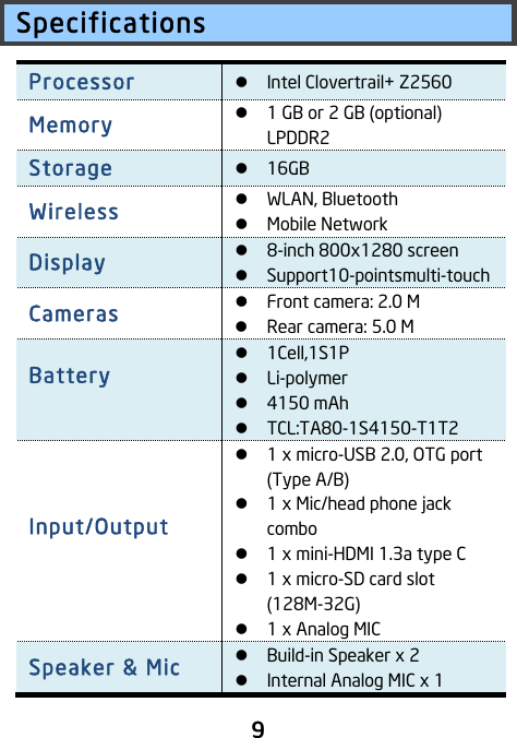                               9 Specifications Processor ! Intel Clovertrail+ Z2560 Memory ! 1 GB or 2 GB (optional) LPDDR2 Storage ! 16GB Wireless   ! WLAN, Bluetooth ! Mobile Network   Display ! 8-inch 800x1280 screen   ! Support10-pointsmulti-touch Cameras   ! Front camera: 2.0 M ! Rear camera: 5.0 M Battery    ! 1Cell,1S1P   ! Li-polymer ! 4150 mAh ! TCL:TA80-1S4150-T1T2 Input/Output    ! 1 x micro-USB 2.0, OTG port (Type A/B) ! 1 x Mic/head phone jack combo   ! 1 x mini-HDMI 1.3a type C ! 1 x micro-SD card slot (128M-32G) ! 1 x Analog MIC Speaker &amp; Mic   ! Build-in Speaker x 2 ! Internal Analog MIC x 1 