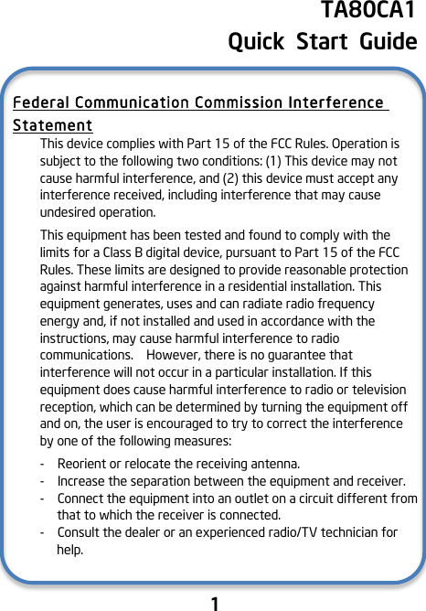                               1    TA80CA1   Quick  Start  Guide !Federal Communication Commission Interference Statement This device complies with Part 15 of the FCC Rules. Operation is subject to the following two conditions: (1) This device may not cause harmful interference, and (2) this device must accept any interference received, including interference that may cause undesired operation. This equipment has been tested and found to comply with the limits for a Class B digital device, pursuant to Part 15 of the FCC Rules. These limits are designed to provide reasonable protection against harmful interference in a residential installation. This equipment generates, uses and can radiate radio frequency energy and, if not installed and used in accordance with the instructions, may cause harmful interference to radio communications.    However, there is no guarantee that interference will not occur in a particular installation. If this equipment does cause harmful interference to radio or television reception, which can be determined by turning the equipment off and on, the user is encouraged to try to correct the interference by one of the following measures: -   Reorient or relocate the receiving antenna. -  Increase the separation between the equipment and receiver. -  Connect the equipment into an outlet on a circuit different from that to which the receiver is connected. -  Consult the dealer or an experienced radio/TV technician for help.    