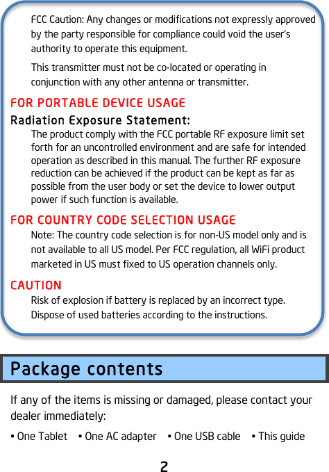                               2  FCC Caution: Any changes or modifications not expressly approved by the party responsible for compliance could void the user&apos;s authority to operate this equipment. This transmitter must not be co-located or operating in conjunction with any other antenna or transmitter. FOR PORTABLE DEVICE USAGE Radiation Exposure Statement: The product comply with the FCC portable RF exposure limit set forth for an uncontrolled environment and are safe for intended operation as described in this manual. The further RF exposure reduction can be achieved if the product can be kept as far as possible from the user body or set the device to lower output power if such function is available. FOR COUNTRY CODE SELECTION USAGE Note: The country code selection is for non-US model only and is not available to all US model. Per FCC regulation, all WiFi product marketed in US must fixed to US operation channels only. CAUTION Risk of explosion if battery is replaced by an incorrect type.   Dispose of used batteries according to the instructions.  Package contents If any of the items is missing or damaged, please contact your dealer immediately:   • One Tablet  • One AC adapter  • One USB cable  • This guide   