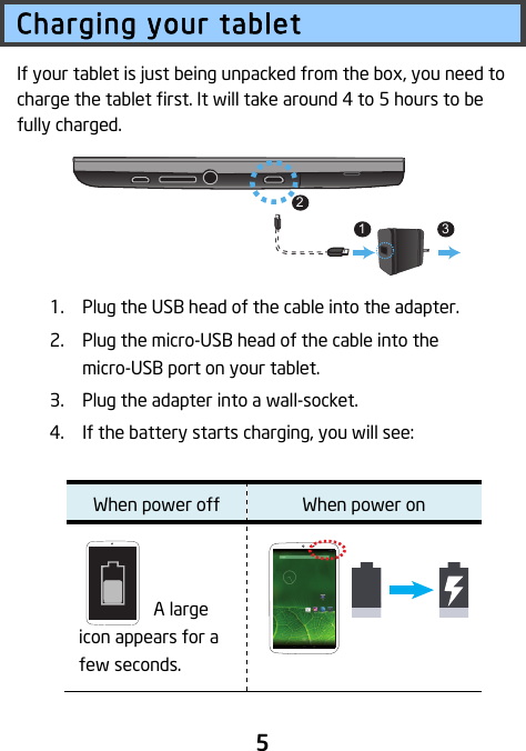                               5 Charging your tablet If your tablet is just being unpacked from the box, you need to charge the tablet first. It will take around 4 to 5 hours to be fully charged.        1. Plug the USB head of the cable into the adapter. 2. Plug the micro-USB head of the cable into the micro-USB port on your tablet. 3. Plug the adapter into a wall-socket. 4. If the battery starts charging, you will see:    When power off When power on   A large icon appears for a few seconds.  312