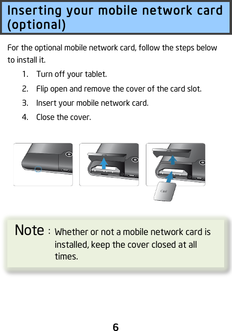                               6 Inserting your mobile network card (optional) For the optional mobile network card, follow the steps below to install it.  1. Turn off your tablet. 2. Flip open and remove the cover of the card slot. 3. Insert your mobile network card. 4. Close the cover.     ! ! !Note：Whether or not a mobile network card is installed, keep the cover closed at all times. 