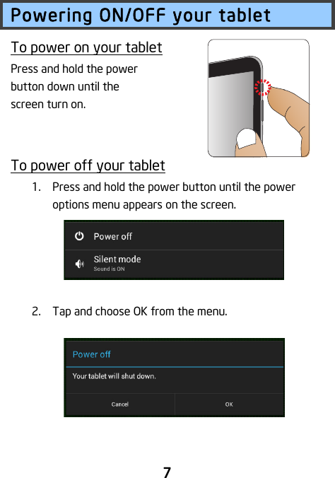                               7 Powering ON/OFF your tablet To power on your tablet Press and hold the power button down until the screen turn on.   To power off your tablet 1. Press and hold the power button until the power options menu appears on the screen.    2. Tap and choose OK from the menu.    