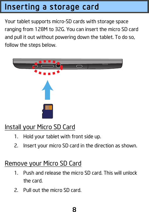                               8 Inserting a storage card Your tablet supports micro-SD cards with storage space ranging from 128M to 32G. You can insert the micro SD card and pull it out without powering down the tablet. To do so, follow the steps below.         Install your Micro SD Card 1. Hold your tablet with front side up. 2. Insert your micro SD card in the direction as shown.  Remove your Micro SD Card 1. Push and release the micro SD card. This will unlock the card. 2. Pull out the micro SD card.  