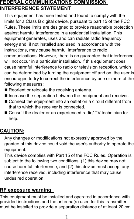  1  FEDERAL COMMUNICATIONS COMMISSION INTERFERENCE STATEMENT This equipment has been tested and found to comply with the limits for a Class B digital device, pursuant to part 15 of the FCC Rules. These limits are designed to provide reasonable protection against harmful interference in a residential installation. This equipment generates, uses and can radiate radio frequency energy and, if not installed and used in accordance with the instructions, may cause harmful interference to radio communications. However, there is no guarantee that interference will not occur in a particular installation. If this equipment does cause harmful interference to radio or television reception, which can be determined by turning the equipment off and on, the user is encouraged to try to correct the interference by one or more of the following measures:  Reorient or relocate the receiving antenna.  Increase the separation between the equipment and receiver.  Connect the equipment into an outlet on a circuit different from that to which the receiver is connected.  Consult the dealer or an experienced radio/ TV technician for help.  CAUTION: Any changes or modifications not expressly approved by the grantee of this device could void the user&apos;s authority to operate the equipment. This device complies with Part 15 of the FCC Rules. Operation is subject to the following two conditions: (1) this device may not cause harmful interference, and (2) this device must accept any interference received, including interference that may cause undesired operation.  RF exposure warning   This equipment must be installed and operated in accordance with provided instructions and the antenna(s) used for this transmitter must be installed to provide a separation distance of at least 20 cm 