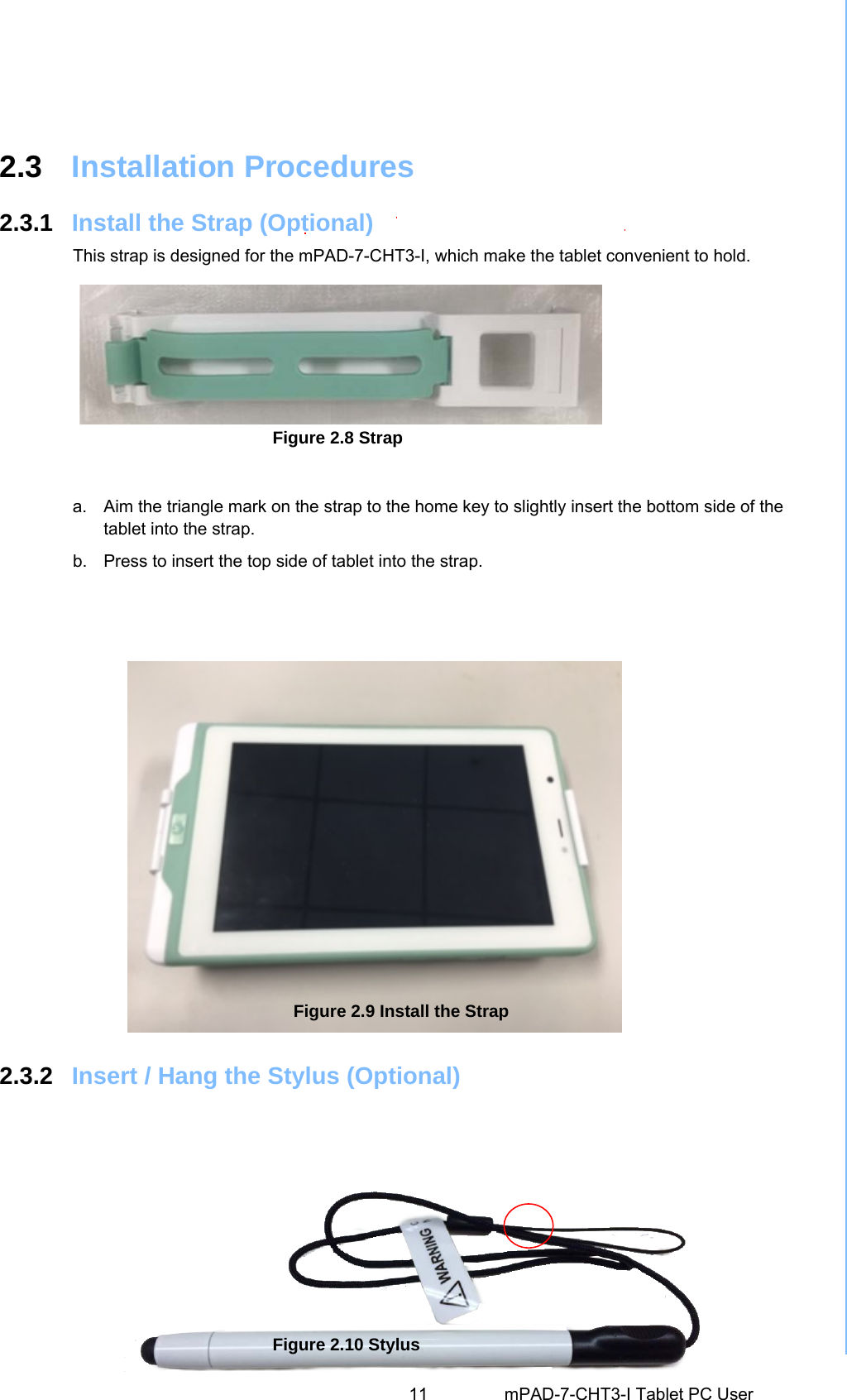                 2.3  Installation Procedures2.3.1  Install the Strap (Optional)This strap is designed for the mPAD-7-CHT3-I, which make the tablet convenient to hold.   11 mPAD-7-CHT3-I Tablet PC User Figure 2.8 Strap  a.  Aim the triangle mark on the strap to the home key to slightly insert the bottom side of the tablet into the strap. b.  Press to insert the top side of tablet into the strap. 2.3.2  Insert / Hang the Stylus (Optional) Figure 2.9 Install the Strap Figure 2.10 Stylus