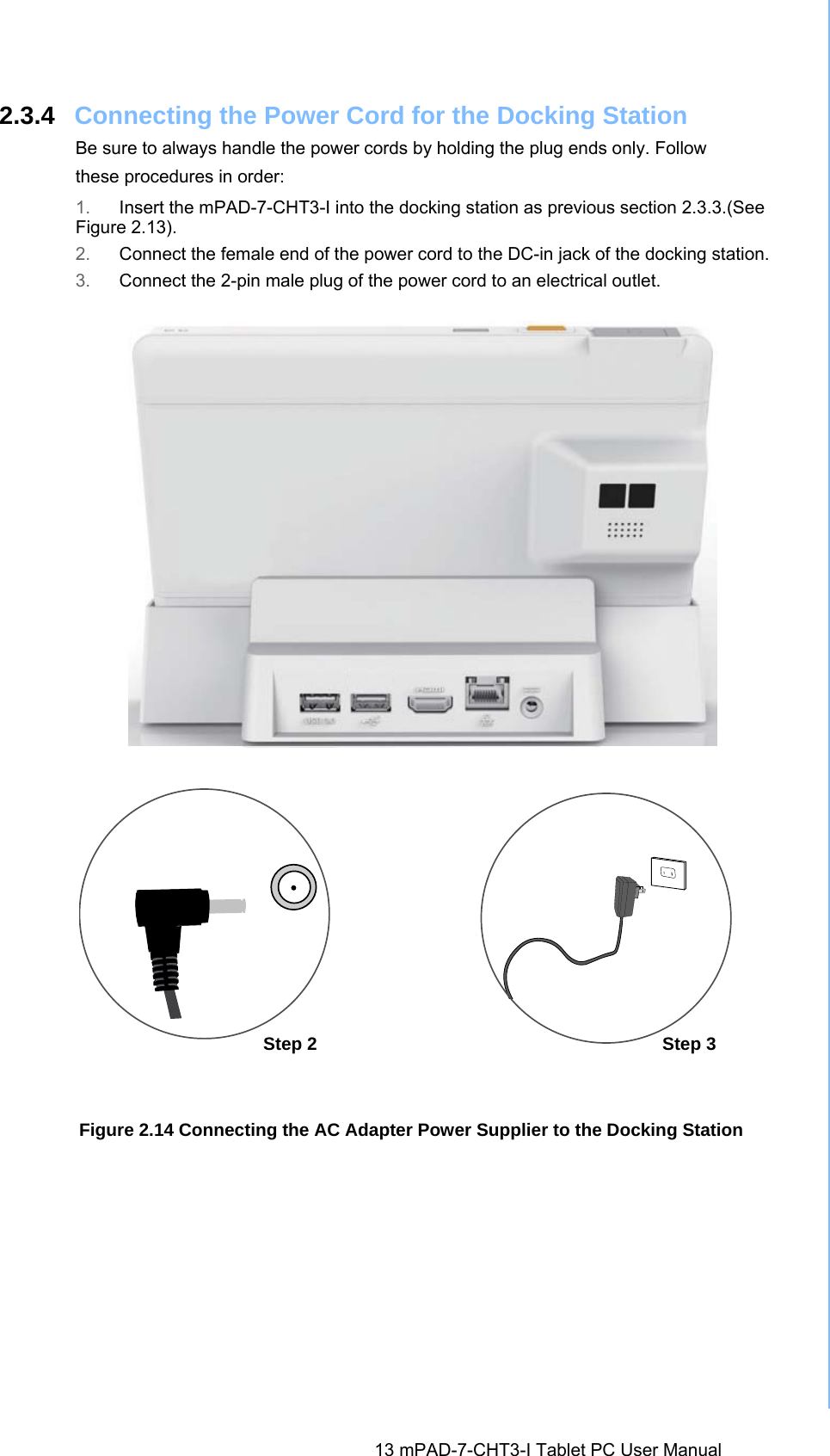  13 mPAD-7-CHT3-I Tablet PC User Manual 2.3.4  Connecting the Power Cord for the Docking Station Be sure to always handle the power cords by holding the plug ends only. Follow these procedures in order: 1.  Insert the mPAD-7-CHT3-I into the docking station as previous section 2.3.3.(See Figure 2.13). 2.  Connect the female end of the power cord to the DC-in jack of the docking station. 3.  Connect the 2-pin male plug of the power cord to an electrical outlet. Figure 2.14 Connecting the AC Adapter Power Supplier to the Docking StationStep 3 Step 2