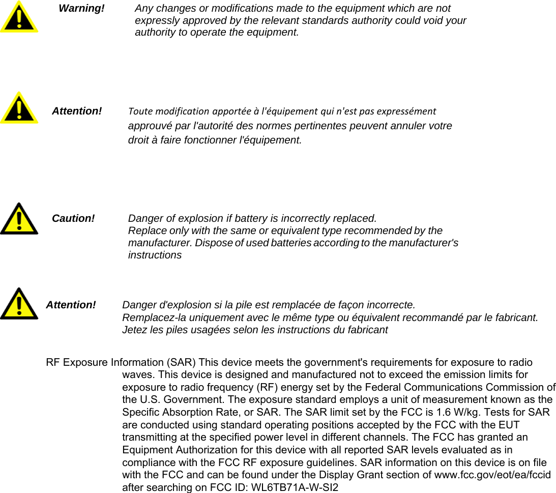     Caution!    Danger of explosion if battery is incorrectly replaced. Replace only with the same or equivalent type recommended by the manufacturer. Dispose of used batteries according to the manufacturer&apos;s instructions Warning!   Any changes or modifications made to the equipment which are not expressly approved by the relevant standards authority could void your authority to operate the equipment. Attention!   Toutemodification apportéeàl&apos;équipement quin&apos;estpasexpressément approuvé par l&apos;autorité des normes pertinentes peuvent annuler votre droit à faire fonctionner l&apos;équipement. Attention!   Danger d&apos;explosion si la pile est remplacée de façon incorrecte.   Remplacez-la uniquement avec le même type ou équivalent recommandé par le fabricant. Jetez les piles usagées selon les instructions du fabricant  RF Exposure Information (SAR) This device meets the government&apos;s requirements for exposure to radio waves. This device is designed and manufactured not to exceed the emission limits for exposure to radio frequency (RF) energy set by the Federal Communications Commission of the U.S. Government. The exposure standard employs a unit of measurement known as the Specific Absorption Rate, or SAR. The SAR limit set by the FCC is 1.6 W/kg. Tests for SAR are conducted using standard operating positions accepted by the FCC with the EUT transmitting at the specified power level in different channels. The FCC has granted an Equipment Authorization for this device with all reported SAR levels evaluated as in compliance with the FCC RF exposure guidelines. SAR information on this device is on file with the FCC and can be found under the Display Grant section of www.fcc.gov/eot/ea/fccid after searching on FCC ID: WL6TB71A-W-SI2 