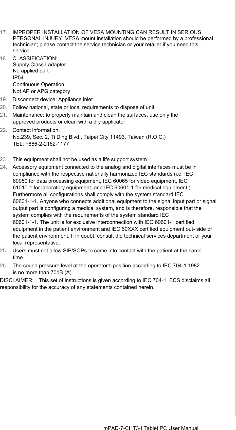 17.  IMPROPER INSTALLATION OF VESA MOUNTING CAN RESULT IN SERIOUS PERSONAL INJURY! VESA mount installation should be performed by a professional technician; please contact the service technician or your retailer if you need this service. 18.  CLASSIFICATION: Supply Class I adapter No applied part IP54 Continuous Operation Not AP or APG category 19.  Disconnect device: Appliance inlet. 20.  Follow national, state or local requirements to dispose of unit. 21.  Maintenance: to properly maintain and clean the surfaces, use only the approved products or clean with a dry applicator. 22.  Contact information: No.239, Sec. 2, Ti Ding Blvd., Taipei City 11493, Taiwan (R.O.C.) TEL: +886-2-2162-1177 23.  This equipment shall not be used as a life support system.24.  Accessory equipment connected to the analog and digital interfaces must be in compliance with the respective nationally harmonized IEC standards (i.e. IEC 60950 for data processing equipment, IEC 60065 for video equipment, IEC 61010-1 for laboratory equipment, and IEC 60601-1 for medical equipment.) Furthermore all configurations shall comply with the system standard IEC 60601-1-1. Anyone who connects additional equipment to the signal input part or signal output part is configuring a medical system, and is therefore, responsible that the system complies with the requirements of the system standard IEC 60601-1-1. The unit is for exclusive interconnection with IEC 60601-1 certified equipment in the patient environment and IEC 60XXX certified equipment out- side of the patient environment. If in doubt, consult the technical services department or your local representative. 25.  Users must not allow SIP/SOPs to come into contact with the patient at the same time. 26.  The sound pressure level at the operator&apos;s position according to IEC 704-1:1982 is no more than 70dB (A). DISCLAIMER:    This set of instructions is given according to IEC 704-1. ECS disclaims all responsibility for the accuracy of any statements contained herein. mPAD-7-CHT3-I Tablet PC User Manual 