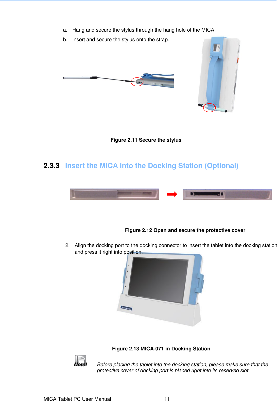 MICA Tablet PC User Manual  11 Figure 2.13 MICA-071 in Docking Station   2.  Align the docking port to the docking connector to insert the tablet into the docking station and press it right into position. Note!   Before placing the tablet into the docking station, please make sure that the protective cover of docking port is placed right into its reserved slot. Figure 2.12 Open and secure the protective cover   2.3.3  Insert the MICA into the Docking Station (Optional) Figure 2.11 Secure the stylus  a.  Hang and secure the stylus through the hang hole of the MICA. b.  Insert and secure the stylus onto the strap.  
