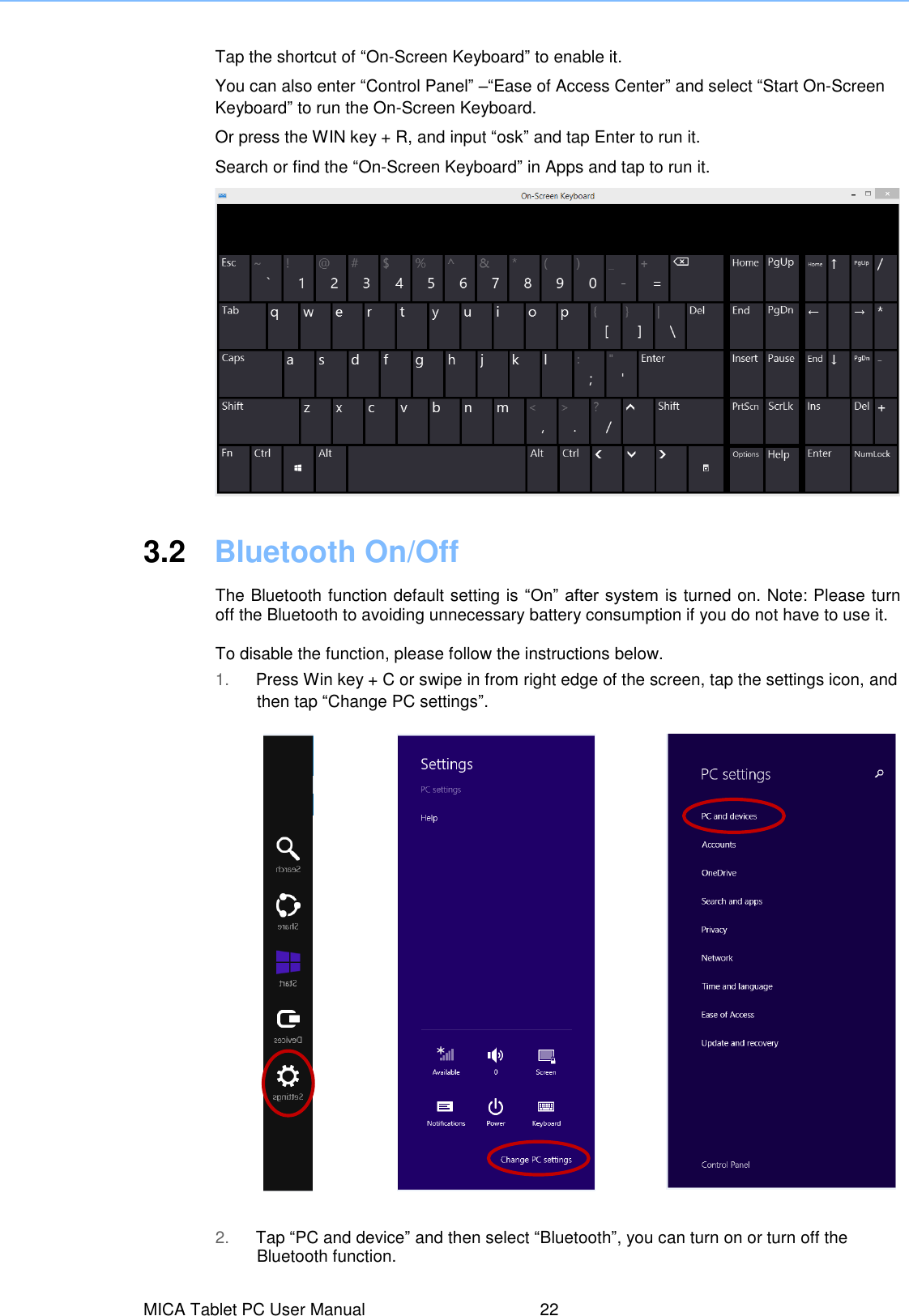  Tap the shortcut of “On-Screen Keyboard” to enable it. You can also enter “Control Panel” –“Ease of Access Center” and select “Start On-Screen Keyboard” to run the On-Screen Keyboard. Or press the WIN key + R, and input “osk” and tap Enter to run it. Search or find the “On-Screen Keyboard” in Apps and tap to run it.     3.2  Bluetooth On/Off The Bluetooth function default setting is “On” after system is turned on. Note: Please turn off the Bluetooth to avoiding unnecessary battery consumption if you do not have to use it.    To disable the function, please follow the instructions below. 1. Press Win key + C or swipe in from right edge of the screen, tap the settings icon, and then tap “Change PC settings”. 2. Tap “PC and device” and then select “Bluetooth”, you can turn on or turn off the Bluetooth function. MICA Tablet PC User Manual  22 