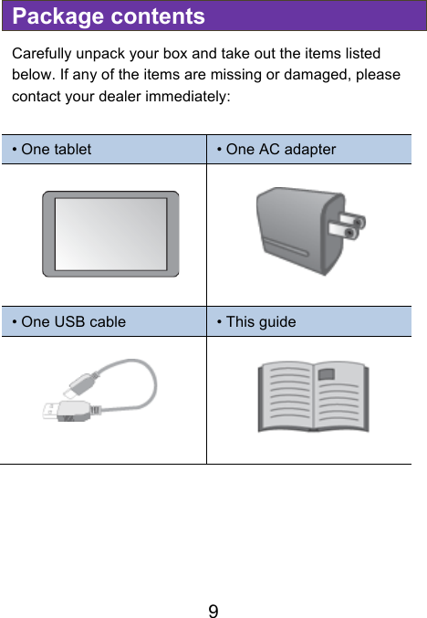                               9 Package contents Carefully unpack your box and take out the items listed below. If any of the items are missing or damaged, please contact your dealer immediately:    • One tablet • One AC adapter   • One USB cable • This guide                       