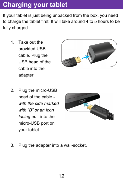                               12 Charging your tablet If your tablet is just being unpacked from the box, you need to charge the tablet first. It will take around 4 to 5 hours to be fully charged.      1. Take out the provided USB cable. Plug the USB head of the cable into the adapter.  2. Plug the micro-USB head of the cable - with the side marked with “B” or an icon facing up - into the micro-USB port on your tablet.  3. Plug the adapter into a wall-socket. ! 