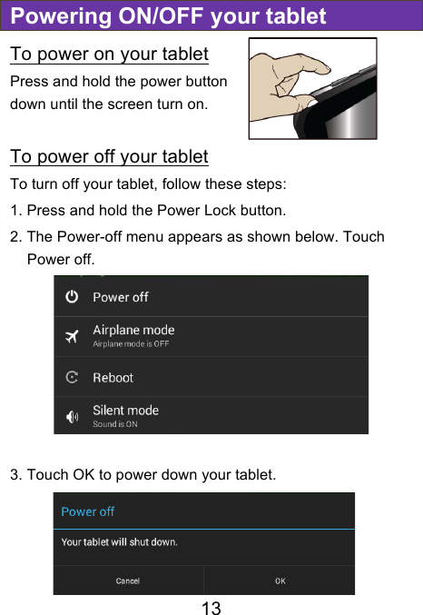                               13 Powering ON/OFF your tablet To power on your tablet Press and hold the power button down until the screen turn on.  To power off your tablet To turn off your tablet, follow these steps: 1. Press and hold the Power Lock button. 2. The Power-off menu appears as shown below. Touch Power off.  3. Touch OK to power down your tablet.    