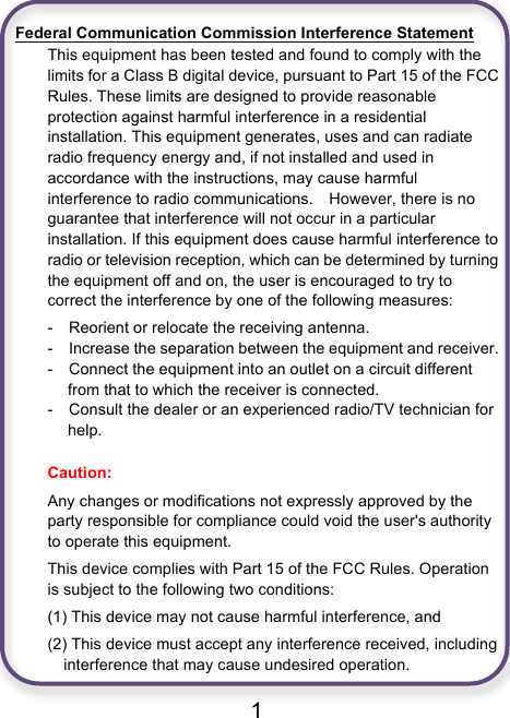                               1  Federal Communication Commission Interference Statement This equipment has been tested and found to comply with the limits for a Class B digital device, pursuant to Part 15 of the FCC Rules. These limits are designed to provide reasonable protection against harmful interference in a residential installation. This equipment generates, uses and can radiate radio frequency energy and, if not installed and used in accordance with the instructions, may cause harmful interference to radio communications.    However, there is no guarantee that interference will not occur in a particular installation. If this equipment does cause harmful interference to radio or television reception, which can be determined by turning the equipment off and on, the user is encouraged to try to correct the interference by one of the following measures: -    Reorient or relocate the receiving antenna. -  Increase the separation between the equipment and receiver. -  Connect the equipment into an outlet on a circuit different from that to which the receiver is connected. -  Consult the dealer or an experienced radio/TV technician for help.  Caution:   Any changes or modifications not expressly approved by the party responsible for compliance could void the user&apos;s authority to operate this equipment. This device complies with Part 15 of the FCC Rules. Operation is subject to the following two conditions:   (1) This device may not cause harmful interference, and (2) This device must accept any interference received, including interference that may cause undesired operation. 