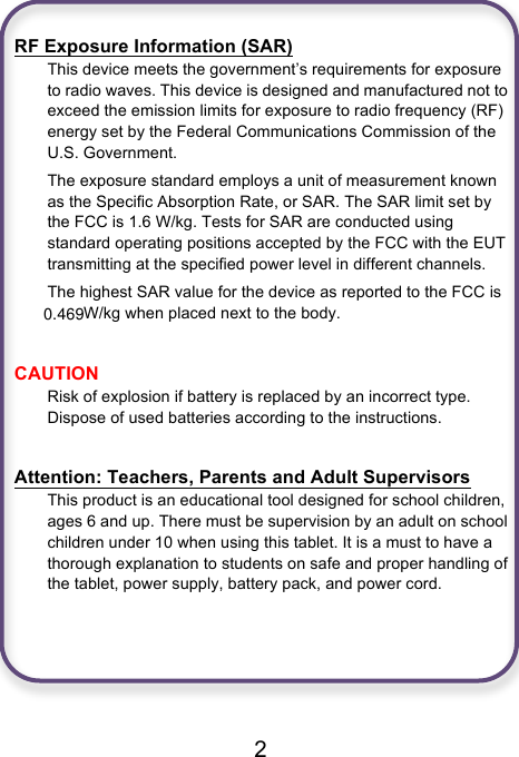 0.469                              2  RF Exposure Information (SAR) This device meets the government’s requirements for exposure to radio waves. This device is designed and manufactured not to exceed the emission limits for exposure to radio frequency (RF) energy set by the Federal Communications Commission of the U.S. Government. The exposure standard employs a unit of measurement known as the Specific Absorption Rate, or SAR. The SAR limit set by the FCC is 1.6 W/kg. Tests for SAR are conducted using standard operating positions accepted by the FCC with the EUT transmitting at the specified power level in different channels. The highest SAR value for the device as reported to the FCC is  W/kg when placed next to the body.  CAUTION Risk of explosion if battery is replaced by an incorrect type. Dispose of used batteries according to the instructions.  Attention: Teachers, Parents and Adult Supervisors This product is an educational tool designed for school children, ages 6 and up. There must be supervision by an adult on school children under 10 when using this tablet. It is a must to have a thorough explanation to students on safe and proper handling of the tablet, power supply, battery pack, and power cord.      