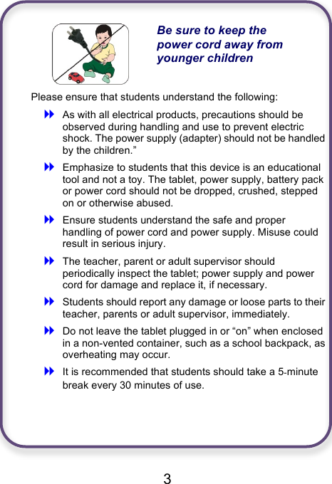                               3   Be sure to keep the power cord away from younger children Please ensure that students understand the following: ! As with all electrical products, precautions should be observed during handling and use to prevent electric shock. The power supply (adapter) should not be handled by the children.” ! Emphasize to students that this device is an educational tool and not a toy. The tablet, power supply, battery pack or power cord should not be dropped, crushed, stepped on or otherwise abused. ! Ensure students understand the safe and proper handling of power cord and power supply. Misuse could result in serious injury.     ! The teacher, parent or adult supervisor should periodically inspect the tablet; power supply and power cord for damage and replace it, if necessary. ! Students should report any damage or loose parts to their teacher, parents or adult supervisor, immediately. ! Do not leave the tablet plugged in or “on” when enclosed in a non-vented container, such as a school backpack, as overheating may occur. ! It is recommended that students should take a 5-minute break every 30 minutes of use.    