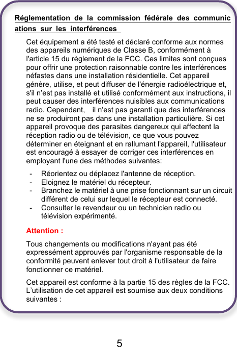                               5  Réglementation  de  la  commission  fédérale  des  communications  sur  les  interférences   Cet équipement a été testé et déclaré conforme aux normes des appareils numériques de Classe B, conformément à l&apos;article 15 du règlement de la FCC. Ces limites sont conçues pour offrir une protection raisonnable contre les interférences néfastes dans une installation résidentielle. Cet appareil génère, utilise, et peut diffuser de l&apos;énergie radioélectrique et, s&apos;il n’est pas installé et utilisé conformément aux instructions, il peut causer des interférences nuisibles aux communications radio. Cependant,    il n&apos;est pas garanti que des interférences ne se produiront pas dans une installation particulière. Si cet appareil provoque des parasites dangereux qui affectent la réception radio ou de télévision, ce que vous pouvez déterminer en éteignant et en rallumant l&apos;appareil, l&apos;utilisateur est encouragé à essayer de corriger ces interférences en employant l&apos;une des méthodes suivantes: -  Réorientez ou déplacez l&apos;antenne de réception. -  Eloignez le matériel du récepteur. -  Branchez le matériel à une prise fonctionnant sur un circuit différent de celui sur lequel le récepteur est connecté. -  Consulter le revendeur ou un technicien radio ou télévision expérimenté. Attention :   Tous changements ou modifications n&apos;ayant pas été expressément approuvés par l&apos;organisme responsable de la conformité peuvent enlever tout droit à l&apos;utilisateur de faire fonctionner ce matériel. Cet appareil est conforme à la partie 15 des règles de la FCC. L’utilisation de cet appareil est soumise aux deux conditions suivantes :     