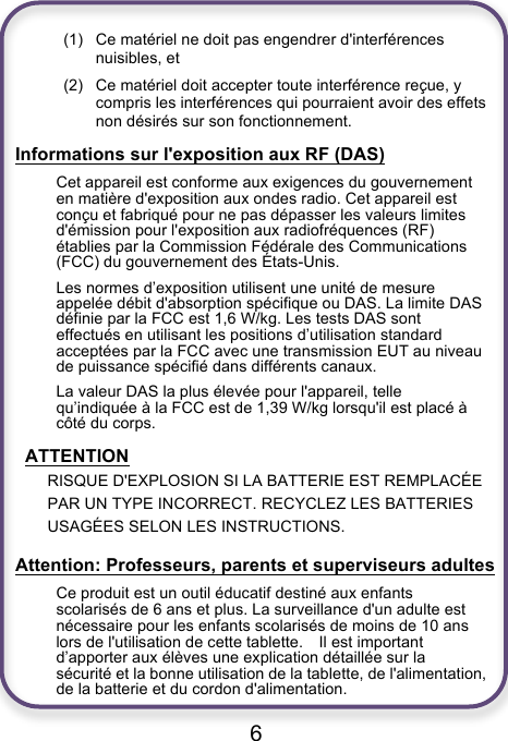                               6  (1) Ce matériel ne doit pas engendrer d&apos;interférences nuisibles, et (2) Ce matériel doit accepter toute interférence reçue, y compris les interférences qui pourraient avoir des effets non désirés sur son fonctionnement. Informations sur l&apos;exposition aux RF (DAS) Cet appareil est conforme aux exigences du gouvernement en matière d&apos;exposition aux ondes radio. Cet appareil est conçu et fabriqué pour ne pas dépasser les valeurs limites d&apos;émission pour l&apos;exposition aux radiofréquences (RF) établies par la Commission Fédérale des Communications (FCC) du gouvernement des États-Unis. Les normes d’exposition utilisent une unité de mesure appelée débit d&apos;absorption spécifique ou DAS. La limite DAS définie par la FCC est 1,6 W/kg. Les tests DAS sont effectués en utilisant les positions d’utilisation standard acceptées par la FCC avec une transmission EUT au niveau de puissance spécifié dans différents canaux. La valeur DAS la plus élevée pour l&apos;appareil, telle qu’indiquée à la FCC est de 1,39 W/kg lorsqu&apos;il est placé à côté du corps.  ATTENTION RISQUE D&apos;EXPLOSION SI LA BATTERIE EST REMPLACÉE PAR UN TYPE INCORRECT. RECYCLEZ LES BATTERIES USAGÉES SELON LES INSTRUCTIONS. Attention: Professeurs, parents et superviseurs adultes Ce produit est un outil éducatif destiné aux enfants scolarisés de 6 ans et plus. La surveillance d&apos;un adulte est nécessaire pour les enfants scolarisés de moins de 10 ans lors de l&apos;utilisation de cette tablette.    Il est important d’apporter aux élèves une explication détaillée sur la sécurité et la bonne utilisation de la tablette, de l&apos;alimentation, de la batterie et du cordon d&apos;alimentation. 