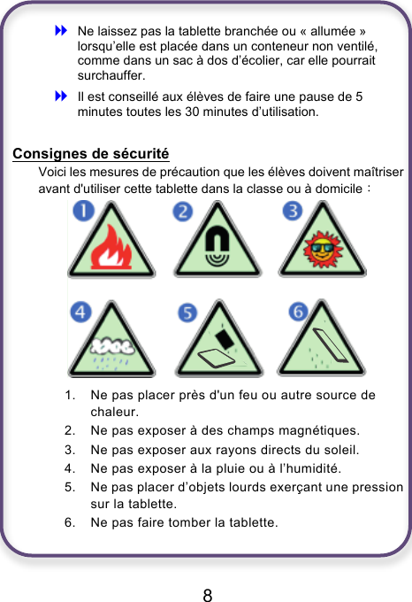                               8  ! Ne laissez pas la tablette branchée ou « allumée » lorsqu’elle est placée dans un conteneur non ventilé, comme dans un sac à dos d’écolier, car elle pourrait surchauffer. ! Il est conseillé aux élèves de faire une pause de 5 minutes toutes les 30 minutes d’utilisation.  Consignes de sécurité Voici les mesures de précaution que les élèves doivent maîtriser avant d&apos;utiliser cette tablette dans la classe ou à domicile：  1. Ne pas placer près d&apos;un feu ou autre source de chaleur. 2. Ne pas exposer à des champs magnétiques. 3. Ne pas exposer aux rayons directs du soleil. 4. Ne pas exposer à la pluie ou à l’humidité. 5. Ne pas placer d’objets lourds exerçant une pression sur la tablette. 6. Ne pas faire tomber la tablette.    