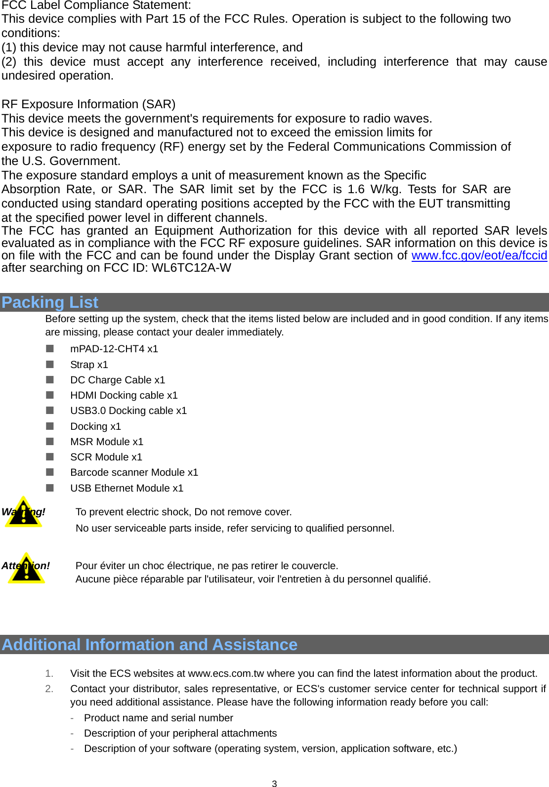  3   FCC Label Compliance Statement: This device complies with Part 15 of the FCC Rules. Operation is subject to the following two conditions:  (1) this device may not cause harmful interference, and   (2) this device must accept any interference received, including interference that may cause undesired operation.  RF Exposure Information (SAR) This device meets the government&apos;s requirements for exposure to radio waves. This device is designed and manufactured not to exceed the emission limits for exposure to radio frequency (RF) energy set by the Federal Communications Commission of the U.S. Government. The exposure standard employs a unit of measurement known as the Specific Absorption Rate, or SAR. The SAR limit set by the FCC is 1.6 W/kg. Tests for SAR are conducted using standard operating positions accepted by the FCC with the EUT transmitting   at the specified power level in different channels. The FCC has granted an Equipment Authorization for this device with all reported SAR levels evaluated as in compliance with the FCC RF exposure guidelines. SAR information on this device is on file with the FCC and can be found under the Display Grant section of www.fcc.gov/eot/ea/fccid after searching on FCC ID: WL6TC12A-W   Packing List  Before setting up the system, check that the items listed below are included and in good condition. If any items are missing, please contact your dealer immediately.    mPAD-12-CHT4 x1   Strap x1   DC Charge Cable x1   HDMI Docking cable x1   USB3.0 Docking cable x1   Docking x1   MSR Module x1   SCR Module x1   Barcode scanner Module x1   USB Ethernet Module x1  Warning!     To prevent electric shock, Do not remove cover.  No user serviceable parts inside, refer servicing to qualified personnel.   Attention!     Pour éviter un choc électrique, ne pas retirer le couvercle.   Aucune pièce réparable par l&apos;utilisateur, voir l&apos;entretien à du personnel qualifié.    Additional Information and Assistance    1.  Visit the ECS websites at www.ecs.com.tw where you can find the latest information about the product. 2.  Contact your distributor, sales representative, or ECS&apos;s customer service center for technical support if you need additional assistance. Please have the following information ready before you call: -  Product name and serial number -  Description of your peripheral attachments -  Description of your software (operating system, version, application software, etc.) 