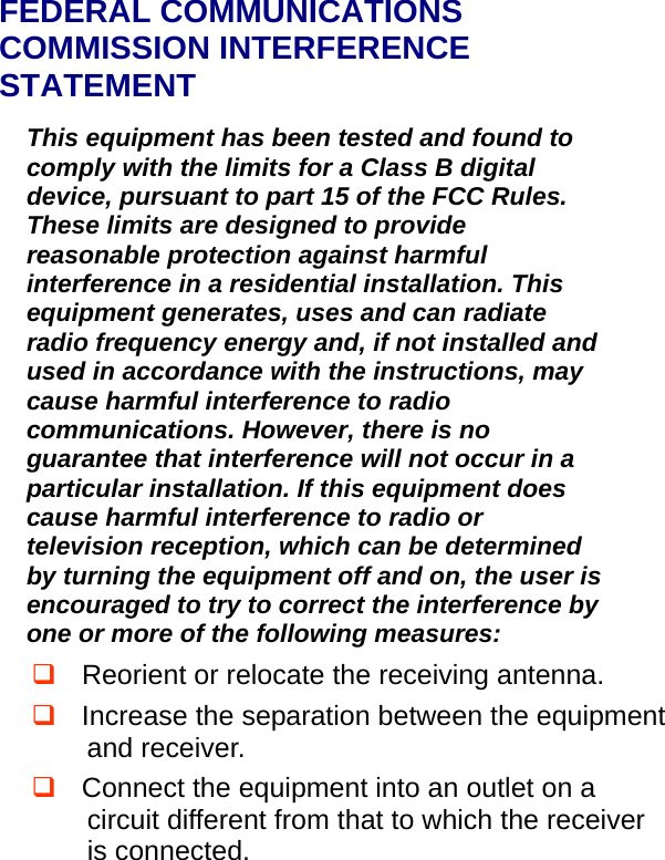   FEDERAL COMMUNICATIONS COMMISSION INTERFERENCE STATEMENT This equipment has been tested and found to comply with the limits for a Class B digital device, pursuant to part 15 of the FCC Rules. These limits are designed to provide reasonable protection against harmful interference in a residential installation. This equipment generates, uses and can radiate radio frequency energy and, if not installed and used in accordance with the instructions, may cause harmful interference to radio communications. However, there is no guarantee that interference will not occur in a particular installation. If this equipment does cause harmful interference to radio or television reception, which can be determined by turning the equipment off and on, the user is encouraged to try to correct the interference by one or more of the following measures:  Reorient or relocate the receiving antenna.  Increase the separation between the equipment and receiver.  Connect the equipment into an outlet on a circuit different from that to which the receiver is connected. 