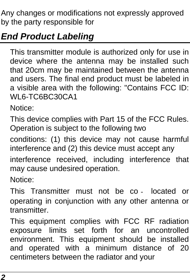  2 Any changes or modifications not expressly approved by the party responsible for End Product Labeling This transmitter module is authorized only for use in device where the antenna may be installed such that 20cm may be maintained between the antenna and users. The final end product must be labeled in a visible area with the following: &quot;Contains FCC ID: WL6-TC6BC30CA1 Notice: This device complies with Part 15 of the FCC Rules. Operation is subject to the following two conditions: (1) this device may not cause harmful interference and (2) this device must accept any interference received, including interference that may cause undesired operation. Notice: This Transmitter must not be co located or operating in conjunction with any other antenna or transmitter. This equipment complies with FCC RF radiation exposure limits set forth for an uncontrolled environment. This equipment should be installed and operated with a minimum distance of 20 centimeters between the radiator and your 