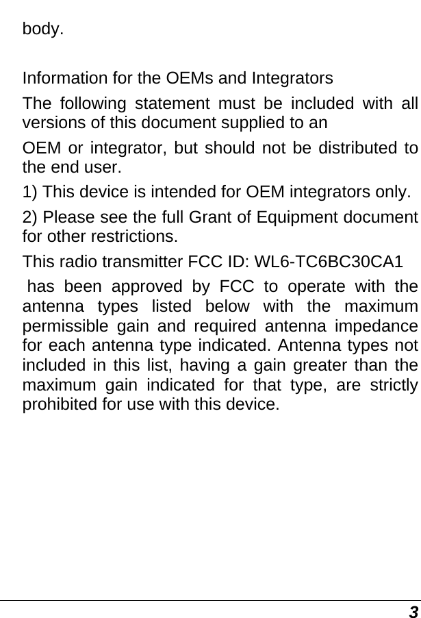  3 body.   Information for the OEMs and Integrators The following statement must be included with all versions of this document supplied to an OEM or integrator, but should not be distributed to the end user. 1) This device is intended for OEM integrators only. 2) Please see the full Grant of Equipment document for other restrictions. This radio transmitter FCC ID: WL6-TC6BC30CA1  has been approved by FCC to operate with the antenna types listed below with the maximum permissible gain and required antenna impedance for each antenna type indicated. Antenna types not included in this list, having a gain greater than the maximum gain indicated for that type, are strictly prohibited for use with this device.  