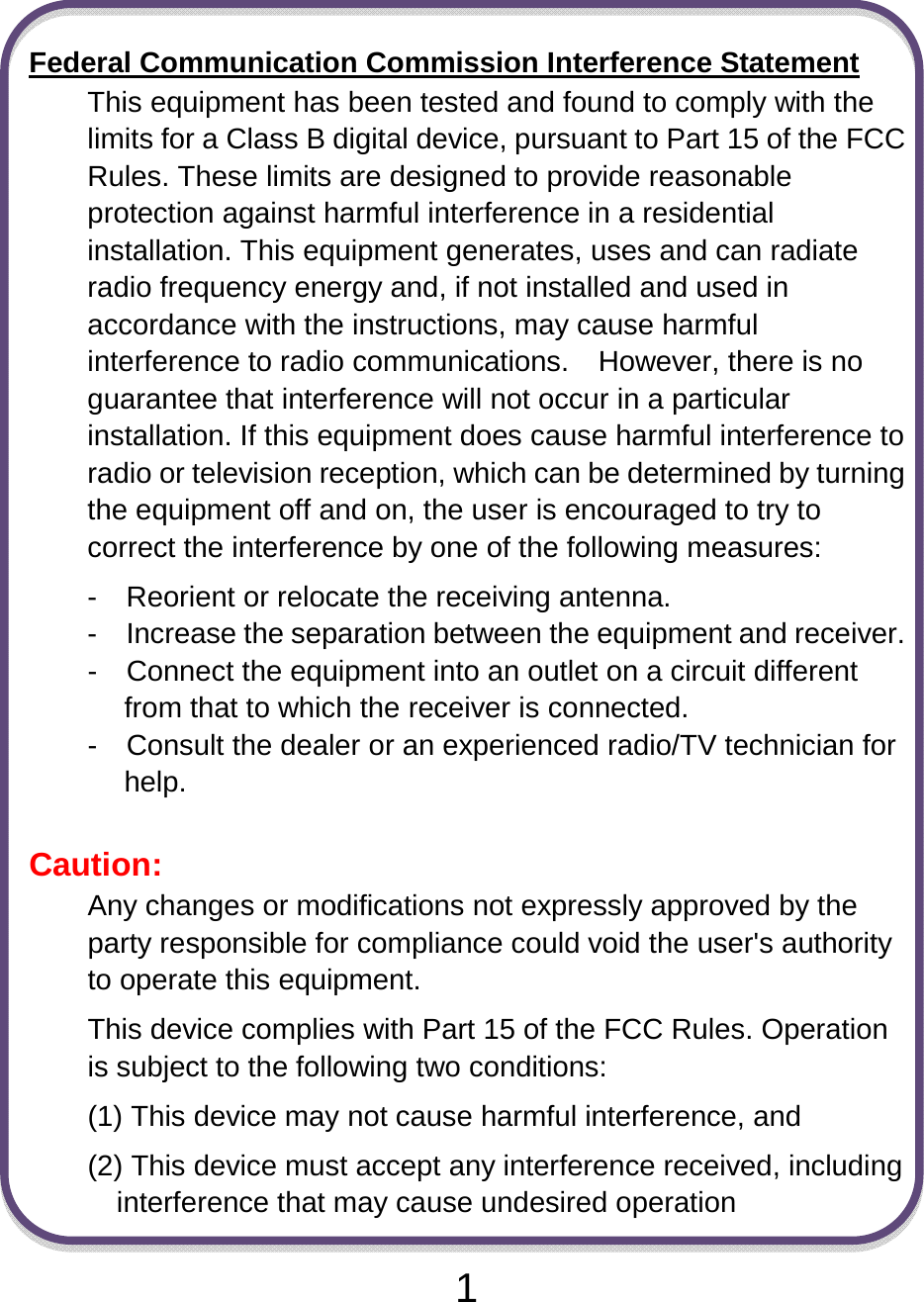                               1 Federal Communication Commission Interference Statement This equipment has been tested and found to comply with the limits for a Class B digital device, pursuant to Part 15 of the FCC Rules. These limits are designed to provide reasonable protection against harmful interference in a residential installation. This equipment generates, uses and can radiate radio frequency energy and, if not installed and used in accordance with the instructions, may cause harmful interference to radio communications.    However, there is no guarantee that interference will not occur in a particular installation. If this equipment does cause harmful interference to radio or television reception, which can be determined by turning the equipment off and on, the user is encouraged to try to correct the interference by one of the following measures: -    Reorient or relocate the receiving antenna. -    Increase the separation between the equipment and receiver. -    Connect the equipment into an outlet on a circuit different from that to which the receiver is connected. -    Consult the dealer or an experienced radio/TV technician for help.  Caution:  Any changes or modifications not expressly approved by the party responsible for compliance could void the user&apos;s authority to operate this equipment. This device complies with Part 15 of the FCC Rules. Operation is subject to the following two conditions:   (1) This device may not cause harmful interference, and (2) This device must accept any interference received, including interference that may cause undesired operation 