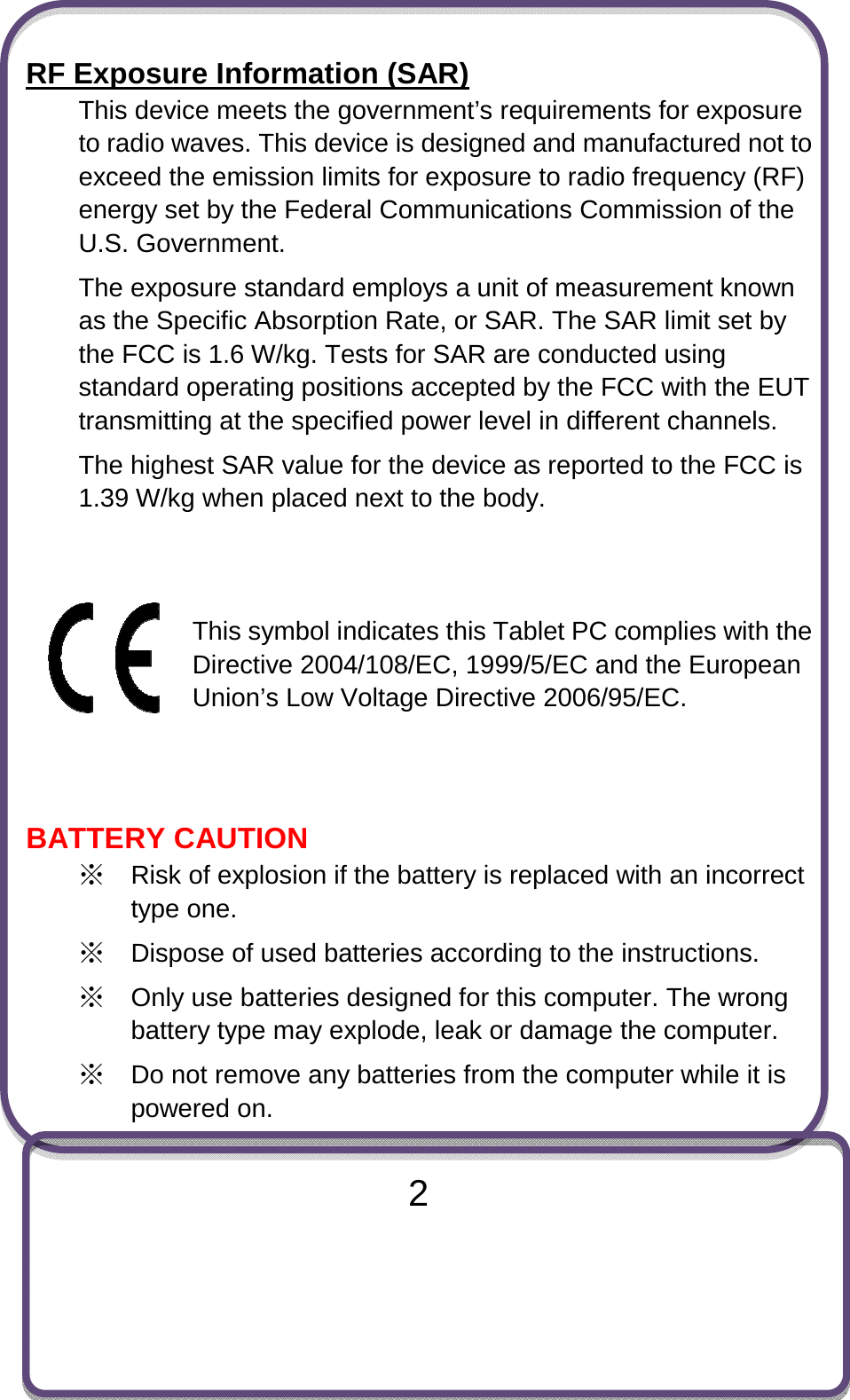                               2 RF Exposure Information (SAR) This device meets the government’s requirements for exposure to radio waves. This device is designed and manufactured not to exceed the emission limits for exposure to radio frequency (RF) energy set by the Federal Communications Commission of the U.S. Government. The exposure standard employs a unit of measurement known as the Specific Absorption Rate, or SAR. The SAR limit set by the FCC is 1.6 W/kg. Tests for SAR are conducted using standard operating positions accepted by the FCC with the EUT transmitting at the specified power level in different channels. The highest SAR value for the device as reported to the FCC is 1.39 W/kg when placed next to the body.   This symbol indicates this Tablet PC complies with the Directive 2004/108/EC, 1999/5/EC and the European Union’s Low Voltage Directive 2006/95/EC.   BATTERY CAUTION ※ Risk of explosion if the battery is replaced with an incorrect type one.   ※ Dispose of used batteries according to the instructions. ※ Only use batteries designed for this computer. The wrong battery type may explode, leak or damage the computer. ※ Do not remove any batteries from the computer while it is powered on.  