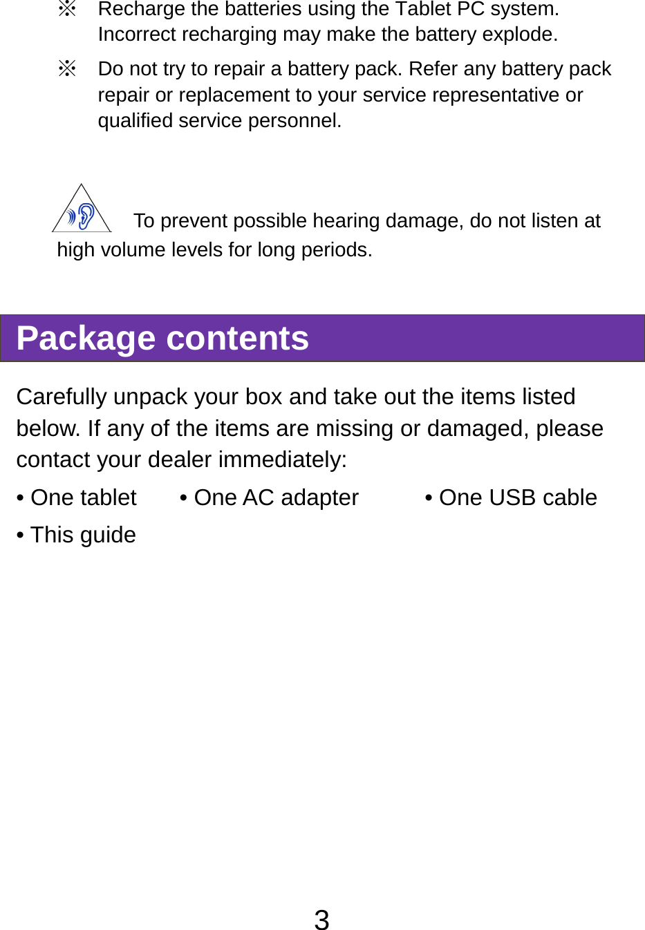                               3※ Recharge the batteries using the Tablet PC system. Incorrect recharging may make the battery explode. ※ Do not try to repair a battery pack. Refer any battery pack repair or replacement to your service representative or qualified service personnel.  To prevent possible hearing damage, do not listen at high volume levels for long periods. Package contents Carefully unpack your box and take out the items listed below. If any of the items are missing or damaged, please contact your dealer immediately:   • One tablet  • One AC adapter        • One USB cable • This guide     