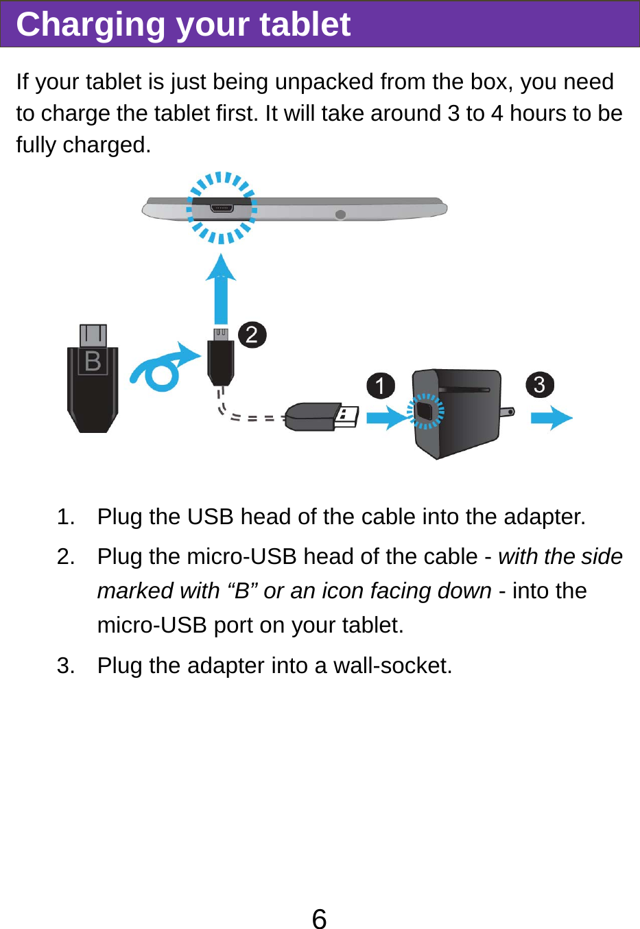                               6Charging your tablet If your tablet is just being unpacked from the box, you need to charge the tablet first. It will take around 3 to 4 hours to be fully charged.     1.  Plug the USB head of the cable into the adapter. 2.  Plug the micro-USB head of the cable - with the side marked with “B” or an icon facing down - into the micro-USB port on your tablet. 3.  Plug the adapter into a wall-socket.  