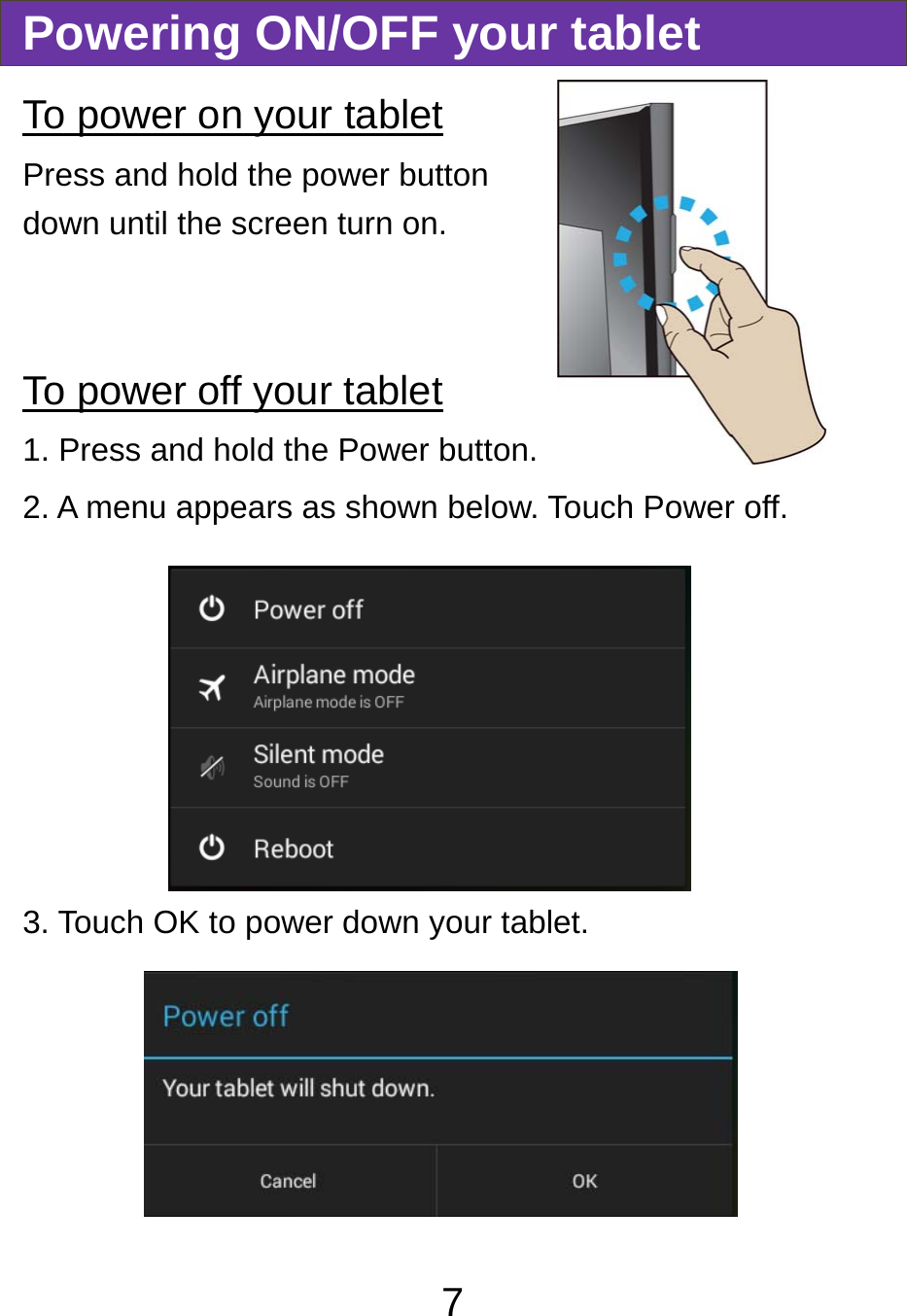                               7Powering ON/OFF your tablet To power on your tablet Press and hold the power button down until the screen turn on.   To power off your tablet 1. Press and hold the Power button. 2. A menu appears as shown below. Touch Power off. 3. Touch OK to power down your tablet.   