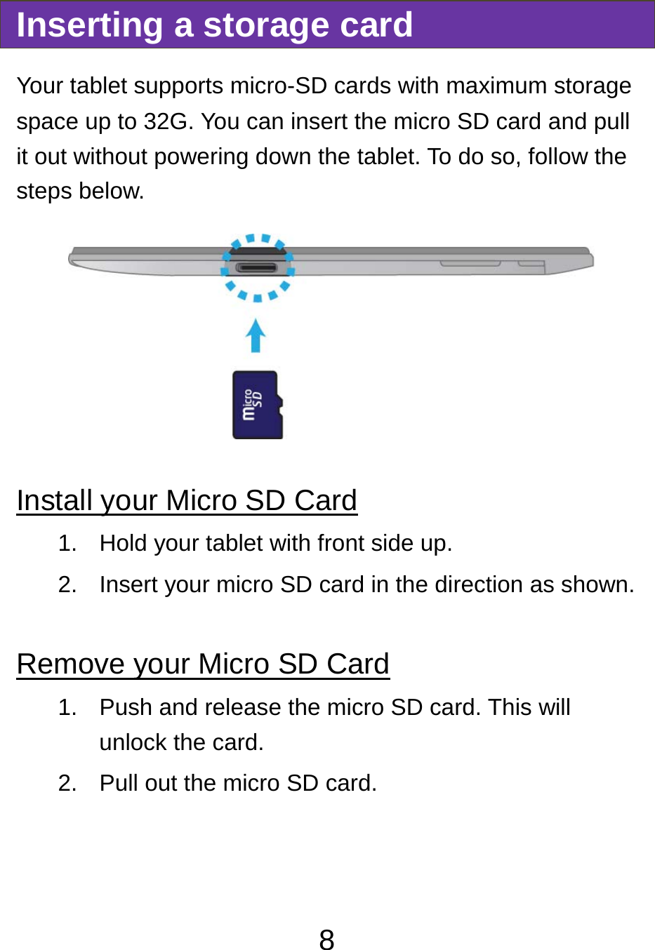                               8Inserting a storage card Your tablet supports micro-SD cards with maximum storage space up to 32G. You can insert the micro SD card and pull it out without powering down the tablet. To do so, follow the steps below.  Install your Micro SD Card 1.  Hold your tablet with front side up. 2.  Insert your micro SD card in the direction as shown.  Remove your Micro SD Card 1.  Push and release the micro SD card. This will unlock the card. 2.  Pull out the micro SD card.   