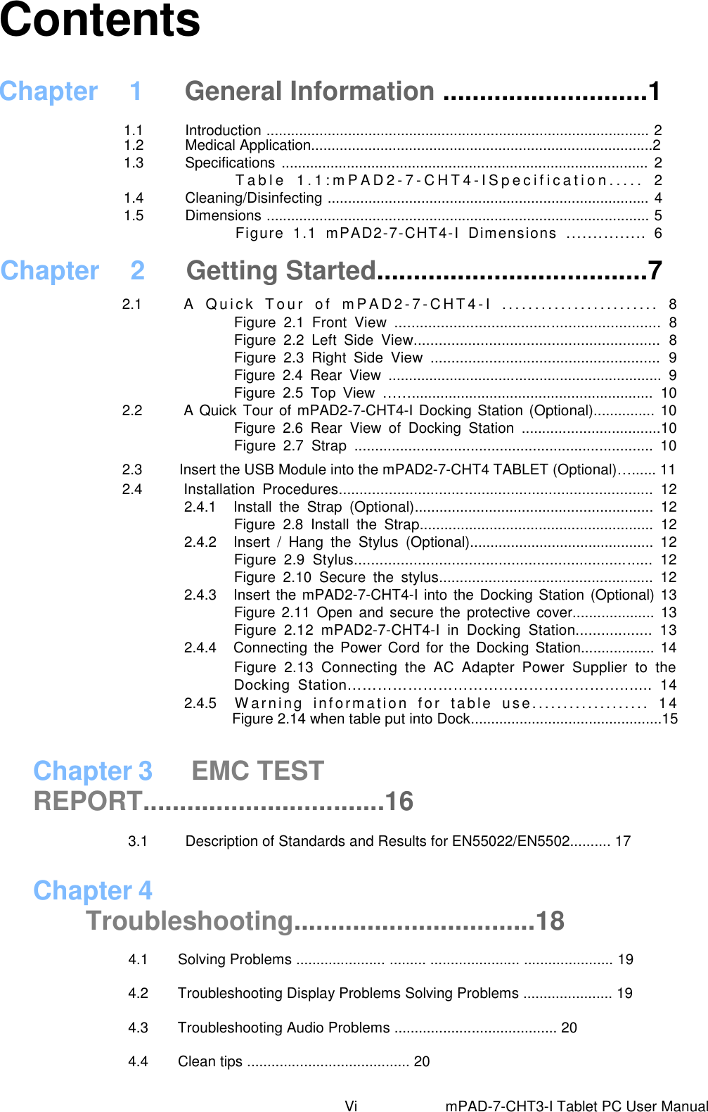                             Chapter 3  EMC TEST REPORT.................................16    3.1          Description of Standards and Results for EN55022/EN5502.......... 17  Chapter 4 Troubleshooting.................................18                         4.1        Solving Problems ...................... ......... ...................... ...................... 19 4.2     Troubleshooting Display Problems Solving Problems ...................... 19 4.3     Troubleshooting Audio Problems ........................................ 20 4.4     Clean tips ........................................ 20     Contents Chapter  1  General Information ............................1 1.1  Introduction .............................................................................................. 2 1.2  Medical Application....................................................................................2 1.3  Specifications  .......................................................................................... 2 T a b l e   1 . 1 : m P A D 2 - 7 - CHT4 - I S p e c i f i c a t i o n . . . . .   2 1.4  Cleaning/Disinfecting ............................................................................... 4 1.5  Dimensions .............................................................................................. 5 Figure  1.1  mPAD2-7-CHT4-I  Dimensions  ...............  6 Chapter  2  Getting Started.....................................7 2.1  A   Q u ic k   T o u r   o f   m P A D 2- 7 - C HT 4 - I   . . . .. . . . . .. . . . . . . . .. . . . .  8 Figure  2.1  Front  View  ...............................................................  8   Figure  2.2  Left  Side  View...........................................................  8   Figure  2.3  Right  Side  View  .......................................................  9   Figure  2.4  Rear  View  ...................................................................  9   Figure  2.5  Top  View  ……...........................................................  10 2.2  A Quick Tour of mPAD2-7-CHT4-I Docking Station (Optional)............... 10 Figure  2.6  Rear  View  of  Docking  Station  ..................................10 Figure  2.7  Strap  ........................................................................  10 2.3          Insert the USB Module into the mPAD2-7-CHT4 TABLET (Optional)…...... 11 2.4  Installation  Procedures...........................................................................  12 2.4.1  Install  the  Strap  (Optional)..........................................................  12 Figure  2.8  Install  the  Strap.........................................................  12 2.4.2  Insert  /  Hang  the  Stylus  (Optional).............................................  12 Figure  2.9  Stylus......................................................................  12 Figure  2.10  Secure  the  stylus....................................................  12 2.4.3  Insert the mPAD2-7-CHT4-I into the Docking Station (Optional) 13 Figure  2.11  Open and  secure  the protective  cover....................  13 Figure  2.12  mPAD2-7-CHT4-I  in  Docking  Station..................  13 2.4.4  Connecting  the Power  Cord  for  the Docking  Station.................. 14 Figure  2.13  Connecting  the  AC  Adapter  Power  Supplier  to  the Docking  Station……………………………………………….......  14 2.4.5    W arn i ng  inf orm ation   f or  tab le   us e. ..................  14 Figure 2.14 when table put into Dock...............................................15                       Vi                        mPAD-7-CHT3-I Tablet PC User Manual 