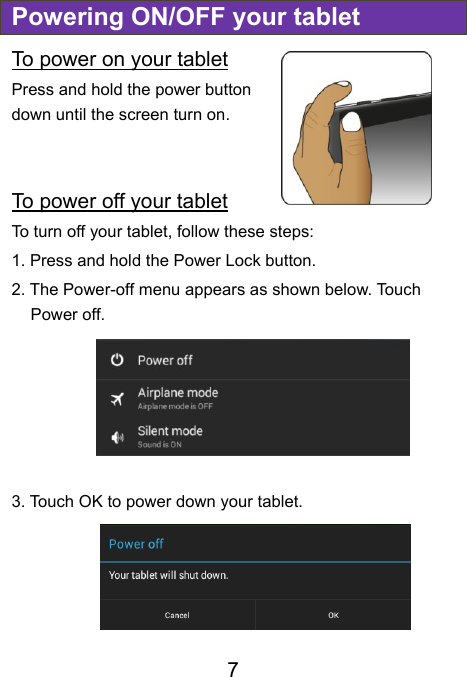  7 Powering ON/OFF your tablet To power on your tablet Press and hold the power button down until the screen turn on.   To power off your tablet To turn off your tablet, follow these steps: 1. Press and hold the Power Lock button. 2. The Power-off menu appears as shown below. Touch Power off.  3. Touch OK to power down your tablet.    