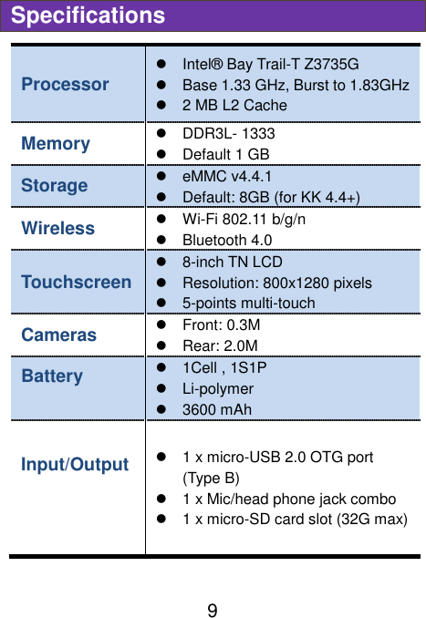                               9 Specifications Processor   Intel®  Bay Trail-T Z3735G   Base 1.33 GHz, Burst to 1.83GHz     2 MB L2 Cache Memory   DDR3L- 1333     Default 1 GB   Storage   eMMC v4.4.1   Default: 8GB (for KK 4.4+) Wireless    Wi-Fi 802.11 b/g/n   Bluetooth 4.0 Touchscreen   8-inch TN LCD   Resolution: 800x1280 pixels   5-points multi-touch Cameras     Front: 0.3M     Rear: 2.0M   Battery      1Cell , 1S1P      Li-polymer   3600 mAh Input/Output      1 x micro-USB 2.0 OTG port (Type B)   1 x Mic/head phone jack combo     1 x micro-SD card slot (32G max) 