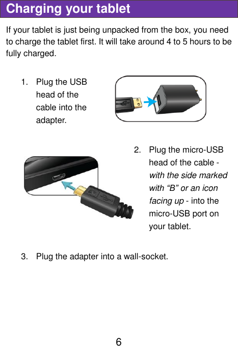                               6 Charging your tablet If your tablet is just being unpacked from the box, you need to charge the tablet first. It will take around 4 to 5 hours to be fully charged.      1.  Plug the USB head of the cable into the adapter.    2.  Plug the micro-USB head of the cable - with the side marked with “B” or an icon facing up - into the micro-USB port on your tablet.  3.  Plug the adapter into a wall-socket.   