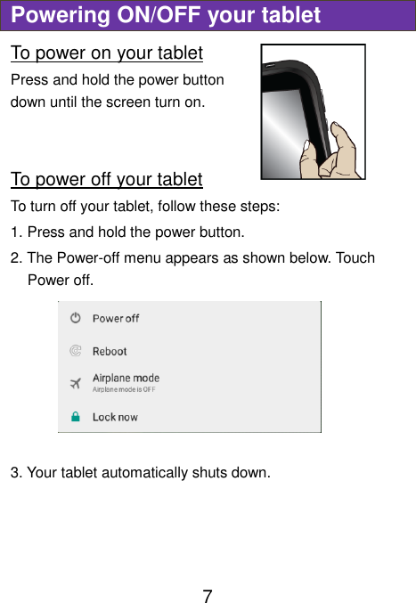                               7 Powering ON/OFF your tablet To power on your tablet Press and hold the power button down until the screen turn on.    To power off your tablet To turn off your tablet, follow these steps: 1. Press and hold the power button. 2. The Power-off menu appears as shown below. Touch Power off.  3. Your tablet automatically shuts down.    