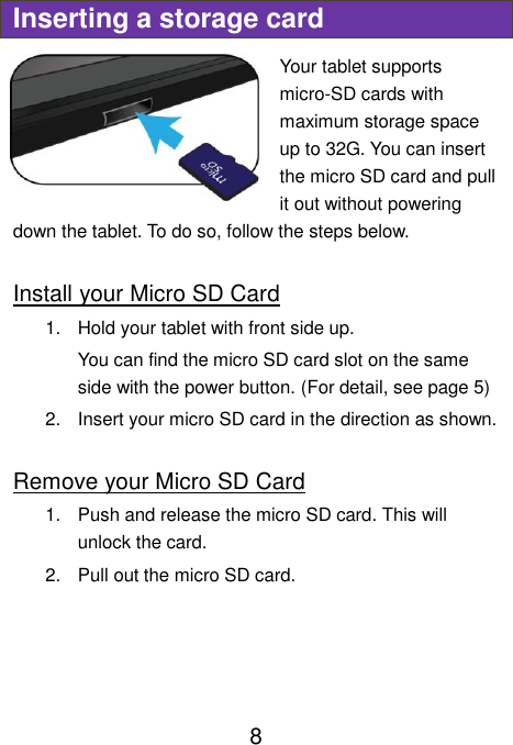                               8 Inserting a storage card Your tablet supports micro-SD cards with maximum storage space up to 32G. You can insert the micro SD card and pull it out without powering down the tablet. To do so, follow the steps below.  Install your Micro SD Card 1.  Hold your tablet with front side up. You can find the micro SD card slot on the same side with the power button. (For detail, see page 5) 2.  Insert your micro SD card in the direction as shown.  Remove your Micro SD Card 1.  Push and release the micro SD card. This will unlock the card. 2.  Pull out the micro SD card.    