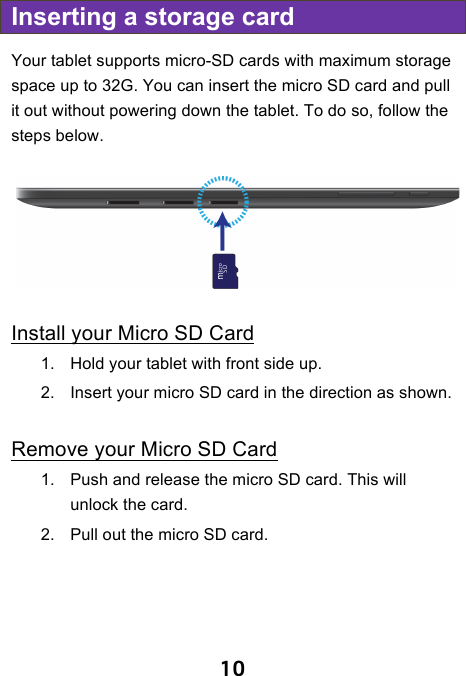                               10 Inserting a storage card Your tablet supports micro-SD cards with maximum storage space up to 32G. You can insert the micro SD card and pull it out without powering down the tablet. To do so, follow the steps below.  Install your Micro SD Card 1. Hold your tablet with front side up. 2. Insert your micro SD card in the direction as shown.  Remove your Micro SD Card 1. Push and release the micro SD card. This will unlock the card. 2. Pull out the micro SD card.   