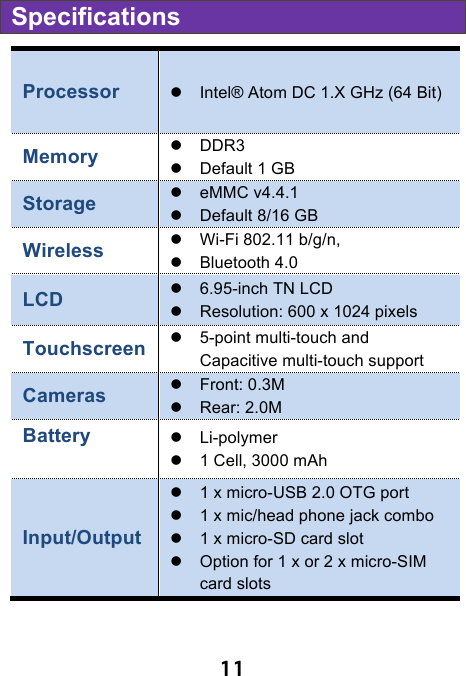                               11 Specifications Processor ! Intel® Atom DC 1.X GHz (64 Bit)   Memory ! DDR3   ! Default 1 GB   Storage !  eMMC v4.4.1 ! Default 8/16 GB   Wireless   ! Wi-Fi 802.11 b/g/n, !  Bluetooth 4.0 LCD ! 6.95-inch TN LCD ! Resolution: 600 x 1024 pixels Touchscreen !  5-point multi-touch and Capacitive multi-touch support Cameras   ! Front: 0.3M ! Rear: 2.0M Battery    ! Li-polymer ! 1 Cell, 3000 mAh Input/Output ! 1 x micro-USB 2.0 OTG port   ! 1 x mic/head phone jack combo   ! 1 x micro-SD card slot ! Option for 1 x or 2 x micro-SIM card slots   