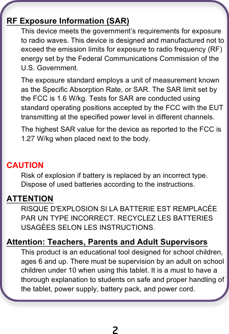 27                              2  RF Exposure Information (SAR) This device meets the government’s requirements for exposure to radio waves. This device is designed and manufactured not to exceed the emission limits for exposure to radio frequency (RF) energy set by the Federal Communications Commission of the U.S. Government. The exposure standard employs a unit of measurement known as the Specific Absorption Rate, or SAR. The SAR limit set by the FCC is 1.6 W/kg. Tests for SAR are conducted using standard operating positions accepted by the FCC with the EUT transmitting at the specified power level in different channels. The highest SAR value for the device as reported to the FCC is 1.  W/kg when placed next to the body.  CAUTION Risk of explosion if battery is replaced by an incorrect type. Dispose of used batteries according to the instructions. ATTENTION RISQUE D&apos;EXPLOSION SI LA BATTERIE EST REMPLACÉE PAR UN TYPE INCORRECT. RECYCLEZ LES BATTERIES USAGÉES SELON LES INSTRUCTIONS. Attention: Teachers, Parents and Adult Supervisors This product is an educational tool designed for school children, ages 6 and up. There must be supervision by an adult on school children under 10 when using this tablet. It is a must to have a thorough explanation to students on safe and proper handling of the tablet, power supply, battery pack, and power cord.   