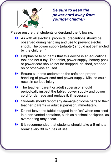                               3   Be sure to keep the power cord away from younger children Please ensure that students understand the following:  As with all electrical products, precautions should be observed during handling and use to prevent electric shock. The power supply (adapter) should not be handled by the children.”  Emphasize to students that this device is an educational tool and not a toy. The tablet, power supply, battery pack or power cord should not be dropped, crushed, stepped on or otherwise abused.  Ensure students understand the safe and proper handling of power cord and power supply. Misuse could result in serious injury.      The teacher, parent or adult supervisor should periodically inspect the tablet; power supply and power cord for damage and replace it, if necessary.  Students should report any damage or loose parts to their teacher, parents or adult supervisor, immediately.  Do not leave the tablet plugged in or “on” when enclosed in a non-vented container, such as a school backpack, as overheating may occur.  It is recommended that students should take a 5-minute break every 30 minutes of use.    